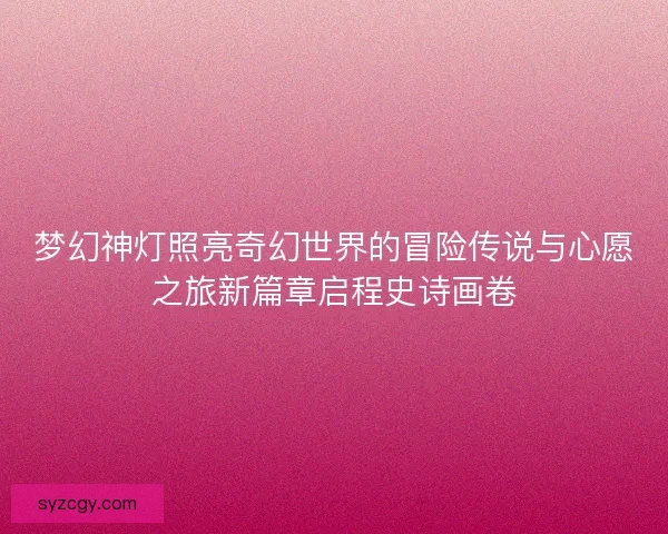 梦幻神灯照亮奇幻世界的冒险传说与心愿之旅新篇章启程史诗画卷