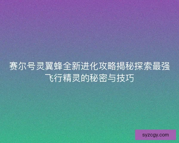 赛尔号灵翼蜂全新进化攻略揭秘探索最强飞行精灵的秘密与技巧