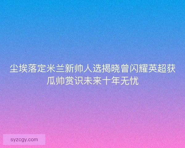 尘埃落定米兰新帅人选揭晓曾闪耀英超获瓜帅赏识未来十年无忧