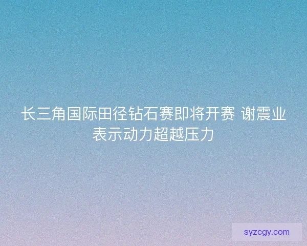 长三角国际田径钻石赛即将开赛 谢震业表示动力超越压力