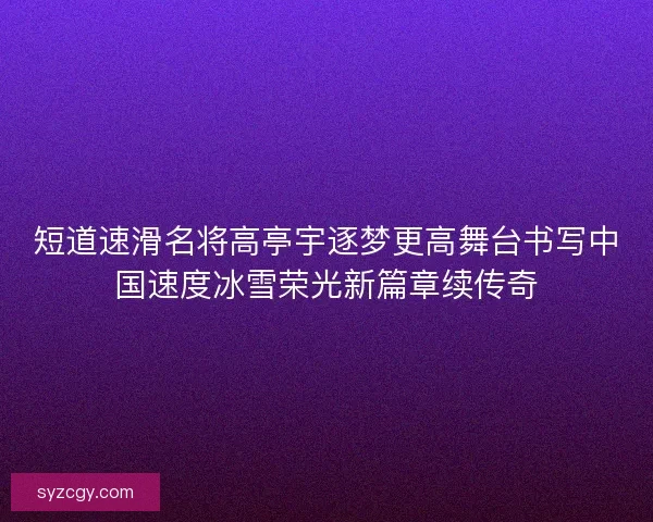 短道速滑名将高亭宇逐梦更高舞台书写中国速度冰雪荣光新篇章续传奇