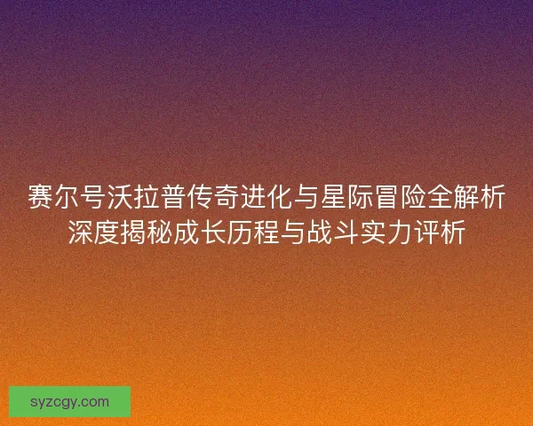 赛尔号沃拉普传奇进化与星际冒险全解析深度揭秘成长历程与战斗实力评析